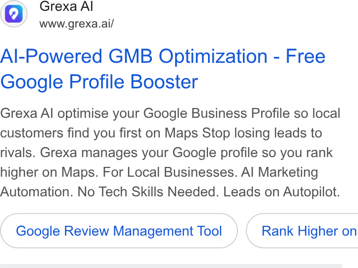 Grexa AI ad on Google Ads: Grexa Al www.grexa.ai/ Al-Powered GMB Optimization - Free Google Profile Booster Grexa Al optimise your Google Business Profile so local customers find you first on Maps Stop losing leads to rivals. Grexa manages your Google profile so you rank higher on Maps. For Local Businesses. Al Marketing Automation. No Tech Skills Needed. Leads on Autopilot. Google Review Management Tool } ( Rank Higher on