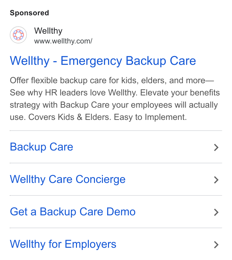 Wellthy ad on Google Ads: Wellthy - Emergency Backup Care Offer flexible backup care for kids, elders, and more— See why HR leaders love Wellthy. Elevate your benefits strategy with Backup Care your employees will actually use. Covers Kids & Elders. Easy to Implement. Backup Care > Wellthy Care Concierge > Get a Backup Care Demo > Wellthy for Employers >