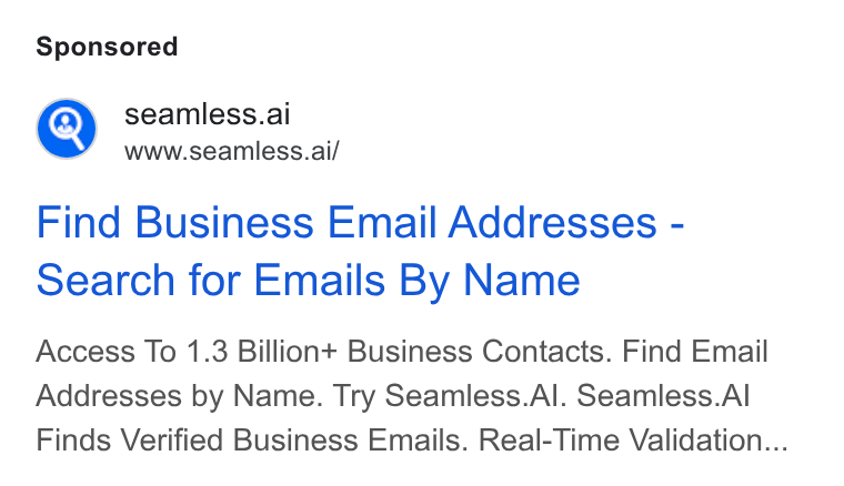 Seamless.AI ad on Google Ads: @) seamless.ai r www.seamless.ai/ Find Business Email Addresses - Search for Emails By Name Access To 1.3 Billion+ Business Contacts. Find Email Addresses by Name. Try Seamless. Al. Seamless. Al Finds Verified Business Emails. Real-Time Validation...