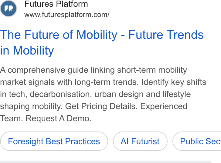 Futures Platform ad on Google Ads: The Future of Mobility - Future Trends in Mobility A comprehensive guide linking short-term mobility market signals with long-term trends. Identify key shifts in tech, decarbonisation, urban design and lifestyle shaping mobility. Get Pricing Details. Experienced Team. Request A Demo. Foresight Best Practices Al Futurist } ( Public Sec