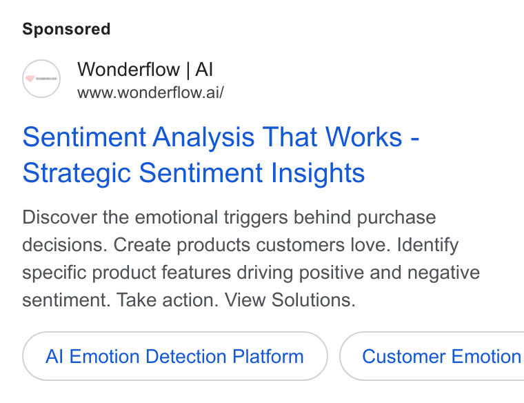 Wonderflow ad on Google Ads: Wonderflow | Al www.wonderflow.ai/ Sentiment Analysis That Works - Strategic Sentiment Insights Discover the emotional triggers behind purchase decisions. Create products customers love. Identify specific product features driving positive and negative sentiment. Take action. View Solutions. Al Emotion Detection Platform Customer Emotion