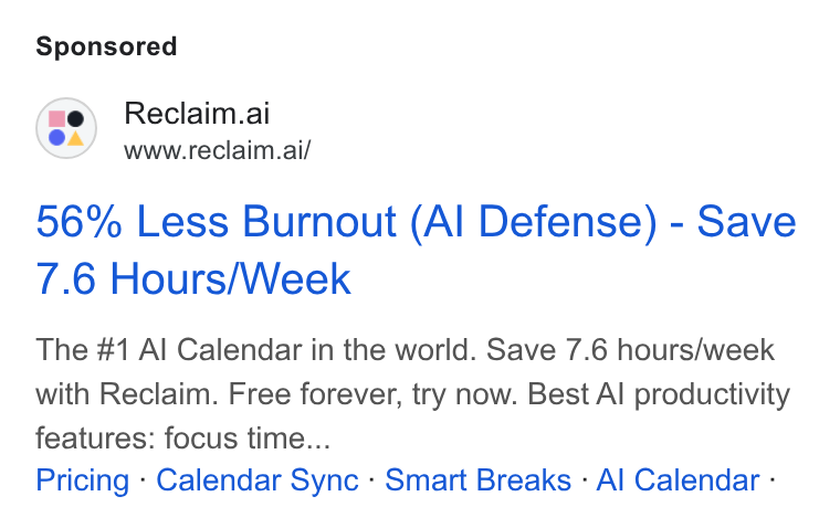 Reclaim.ai ad on Google Ads: Reclaim.ai www.reclaim.ai/ 56% Less Burnout (Al Defense) - Save 7.6 Hours/Week The #1 Al Calendar in the world. Save 7.6 hours/week with Reclaim. Free forever, try now. Best Al productivity features: focus time... Pricing - Calendar Sync - Smart Breaks - Al Calendar -