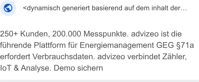 advizeo ad on Google Ads: ©: <dynamisch generiert basierend auf dem inhalt der... 250+ Kunden, 200.000 Messpunkte. advizeo ist die fuhrende Plattform fur Energiemanagement GEG §71a erfordert Verbrauchsdaten. advizeo verbindet Zahler, lol & Analyse. Demo sichern