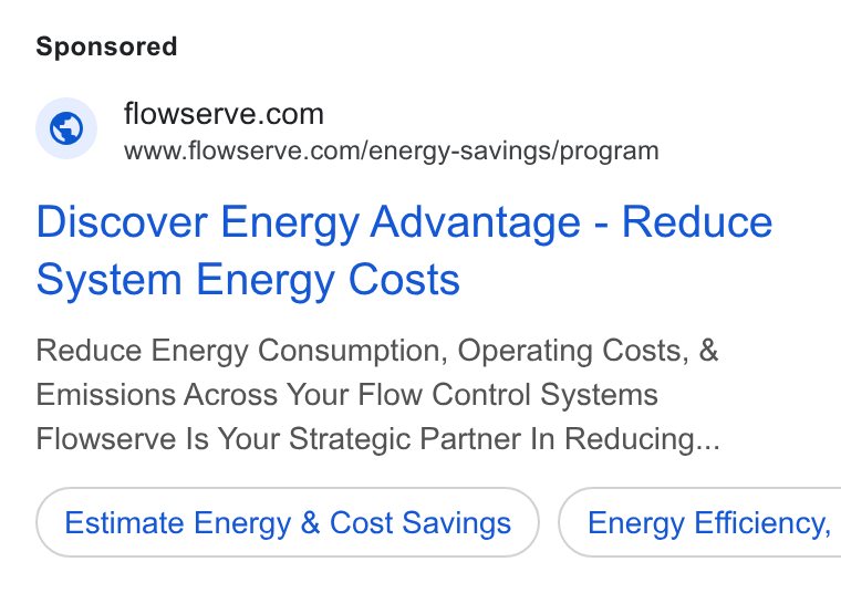 Flowserve ad on Google Ads: www.flowserve.com/energy-savings/program Discover Energy Advantage - Reduce System Energy Costs Reduce Energy Consumption, Operating Costs, & Emissions Across Your Flow Control Systems Flowserve Is Your Strategic Partner In Reducing... Estimate Energy & Cost Savings } ( Energy Efficiency,