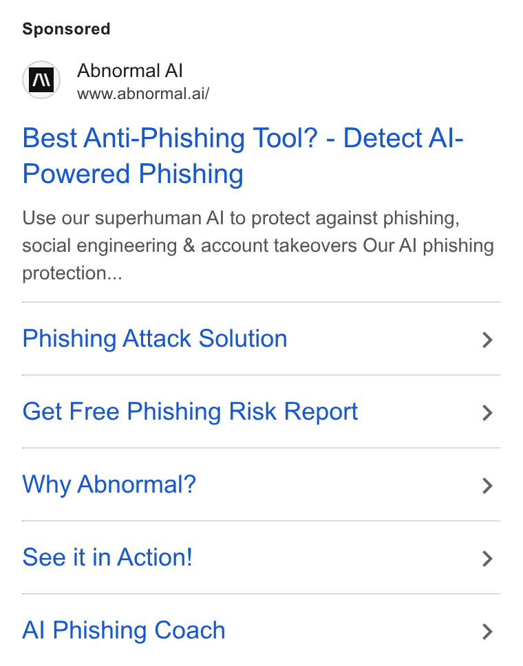 Abnormal AI ad on Google Ads: Abnormal Al www.abnormal.ai/ Best Anti-Phishing Tool? - Detect Al- Powered Phishing Use our superhuman AI to protect against phishing, social engineering & account takeovers Our Al phishing protection... Phishing Attack Solution > Get Free Phishing Risk Report > Why Abnormal? > See it in Action! > Al Phishing Coach >