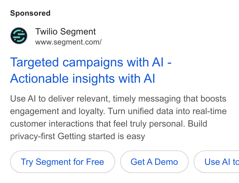 Twilio Segment ad on Google Ads: Targeted campaigns with Al - Actionable insights with Al Use Al to deliver relevant, timely messaging that boosts engagement and loyalty. Turn unified data into real-time customer interactions that feel truly personal. Build privacy-first Getting started is easy Try Segment for Free Get ADemo }( Use AI tc