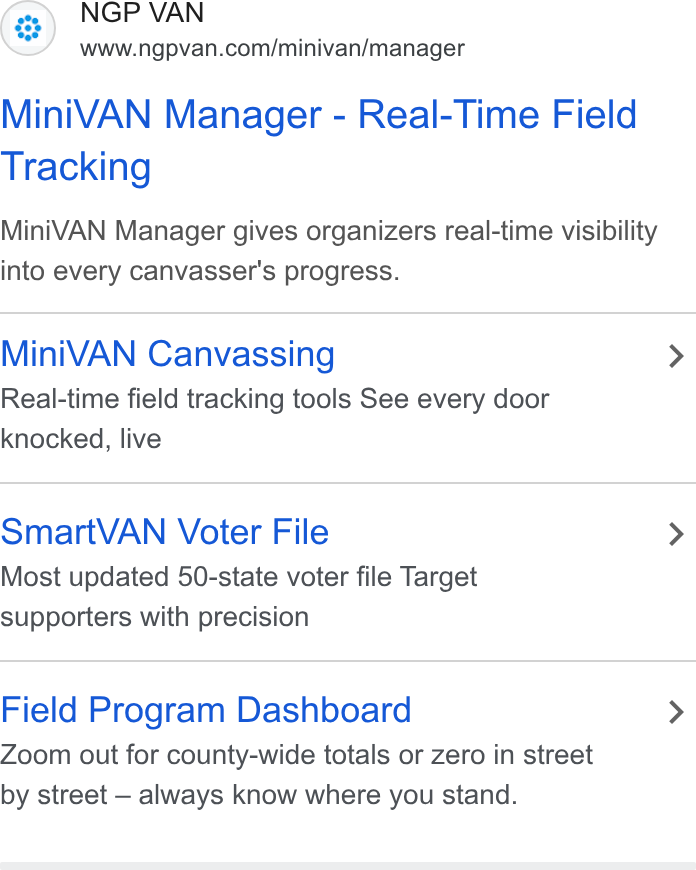 NGP VAN ad on Google Ads: Mini VAN Manager - Real-Time Field Tracking Mini VAN Manager gives organizers real-time visibility into every canvasser's progress. Mini VAN Canvassing > Real-time field tracking tools See every door knocked, live Smart VAN Voter File > Most updated 50-state voter file Target supporters with precision Field Program Dashboard > Zoom out for county-wide totals or zero in street by street —- always know where you stand.