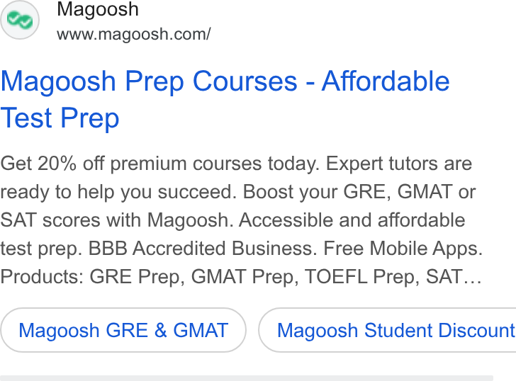 Magoosh ad on Google Ads: Magoosh Prep Courses - Affordable Test Prep Get 20% off premium courses today. Expert tutors are ready to help you succeed. Boost your GRE, GMAT or SAT scores with Magoosh. Accessible and affordable test prep. BBB Accredited Business. Free Mobile Apps. Products: GRE Prep, GMAT Prep, TOEFL Prep, SAT... Magoosh GRE & GMAT } ( Magoosh Student Discount