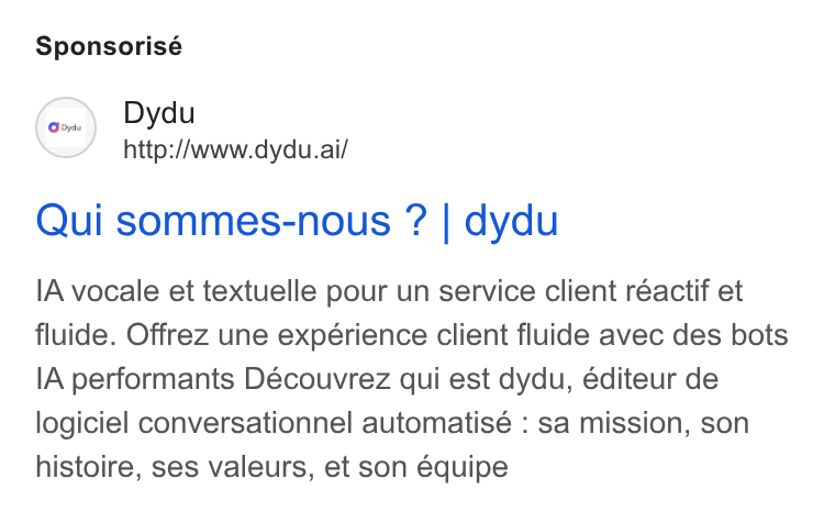 dydu ad on Google Ads: Sponsorisé (o~) Dydu http://www.dydu.ai/ Qui sommes-nous ? | dydu IA vocale et textuelle pour un service client réactif et fluide. Offrez une expérience client fluide avec des bots IA performants Découvrez qui est dydu, éditeur de logiciel conversationnel automatisé : sa mission, son histoire, ses valeurs, et son équipe