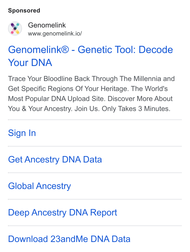 Genomelink ad on Google Ads: Genomelink www.genomelink.io/ Genomelink® - Genetic Tool: Decode Your DNA Trace Your Bloodline Back Through The Millennia and Get Specific Regions Of Your Heritage. The World's Most Popular DNA Upload Site. Discover More About You & Your Ancestry. Join Us. Only Takes 3 Minutes. Sign In Get Ancestry DNA Data Global Ancestry Deep Ancestry DNA Report Download 23and Me DNA Data