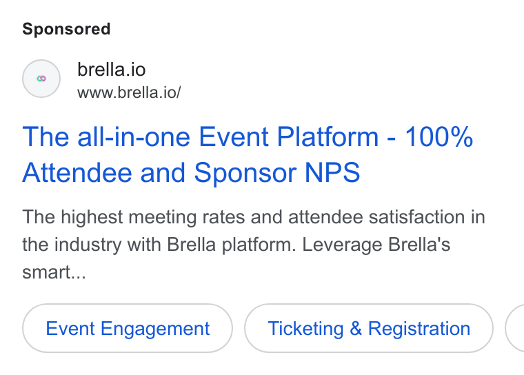 Brella ad on Google Ads: () brella.io www.brella.io/ The all-in-one Event Platform - 100% Attendee and Sponsor NPS The highest meeting rates and attendee satisfaction in the industry with Brella platform. Leverage Brella's smart... Event Engagement Ticketing & Registration (