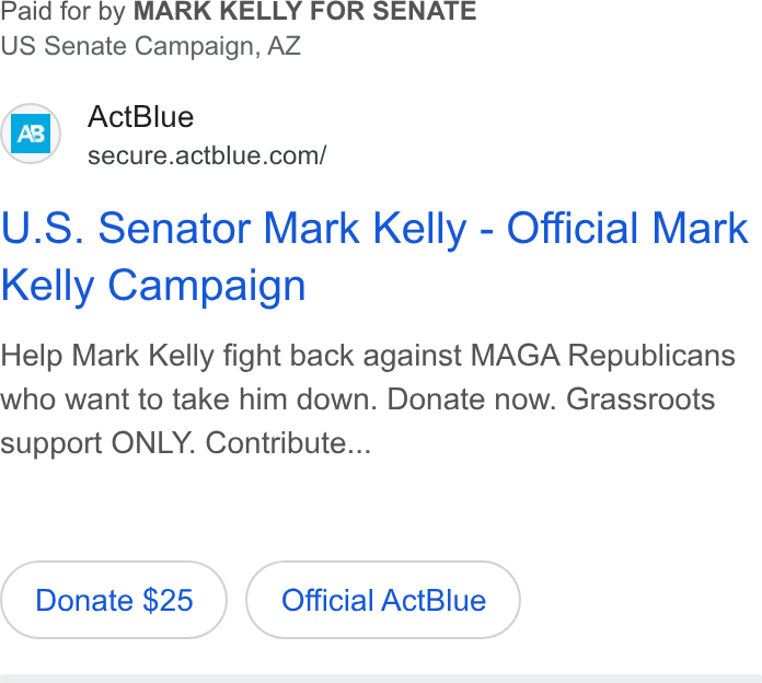 ActBlue ad on Google Ads: Paid for by MARK KELLY FOR SENATE US Senate Campaign, AZ U. S. Senator Mark Kelly - Official Mark Kelly Campaign Help Mark Kelly fight back against MAGA Republicans who want to take him down. Donate now. Grassroots support ONLY. Contribute... Donate $25 Official Act Blue