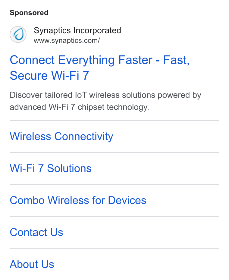 Synaptics ad on Google Ads: Connect Everything Faster - Fast, Secure Wi-Fi 7 Discover tailored lo T wireless solutions powered by advanced Wi-Fi 7 chipset technology. Wireless Connectivity Wi-Fi 7 Solutions Combo Wireless for Devices Contact Us About Us