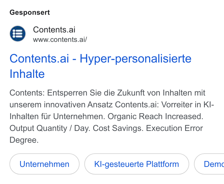 Contents ad on Google Ads: Gesponsert Contents.ai www.contents.ai/ Contents.ai - Hyper-personalisierte Inhalte Contents: Entsperren Sie die Zukunft von Inhalten mit unserem innovativen Ansatz Contents.ai: Vorreiter in KI- Inhalten fir Unternehmen. Organic Reach Increased. Output Quantity / Day. Cost Savings. Execution Error Degree. Kl-gesteuerte Plattform }{ Dem«c