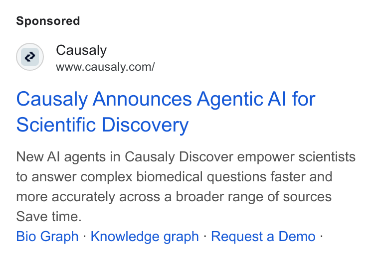 Causaly ad on Google Ads: Causaly Announces Agentic Al for Scientific Discovery New Al agents in Causaly Discover empower scientists to answer complex biomedical questions faster and more accurately across a broader range of sources Save time. Bio Graph - Knowledge graph - Request a Demo -