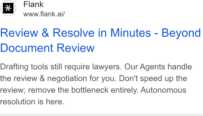 Flank ad on Google Ads: Flank www.flank.ai/ Review & Resolve in Minutes - Beyond Document Review Drafting tools still require lawyers. Our Agents handle the review & negotiation for you. Don't speed up the review; remove the bottleneck entirely. Autonomous resolution is here.