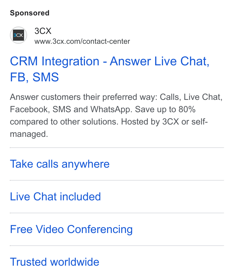 3CX ad on Google Ads: CRM Integration - Answer Live Chat, FB, SMS Answer customers their preferred way: Calls, Live Chat, Facebook, SMS and Whats App. Save up to 80% compared to other solutions. Hosted by 3CX or self- managed. Take calls anywhere Live Chat included Free Video Conferencing Trusted worldwide