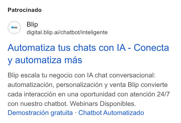 Blip ad on Google Ads: Patrocinado Blip digital.blip.ai/chatbot/inteligente Automatiza tus chats con IA - Conecta y automatiza mas Blip escala tu negocio con IA chat conversacional: automatizaci6n, personalizacion y venta Blip convierte cada interaccién en una oportunidad con atencién 24/7 con nuestro chatbot. Webinars Disponibles. Demostracién gratuita - Chatbot Automatizado