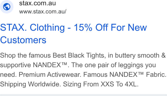 STAX. ad on Google Ads: www.stax.com.au/ STAX. Clothing - 15% Off For New Customers Shop the famous Best Black Tights, in buttery smooth & supportive NANDEX™. The one pair of leggings you need. Premium Activewear. Famous NANDEX™ Fabric. Shipping Worldwide. Sizing From XXS To 4XL.