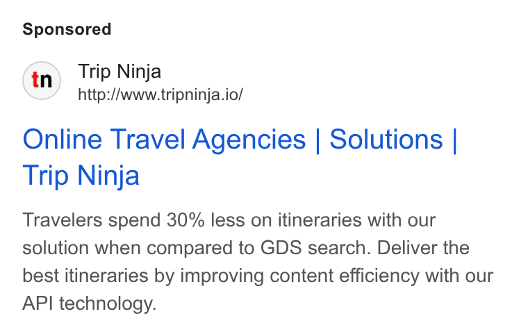 Web Travel Group ad on Google Ads: Trip Ninja http://www.tripninja.io/ Online Travel Agencies | Solutions | Trip Ninja Travelers spend 30% less on itineraries with our solution when compared to GDS search. Deliver the best itineraries by improving content efficiency with our API technology.