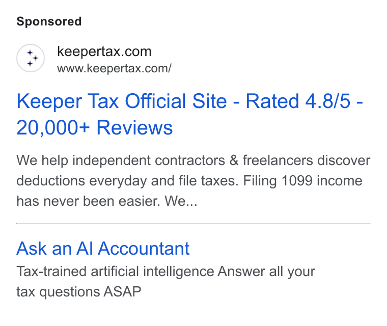 Keeper ad on Google Ads: www.keepertax.com/ Keeper Tax Official Site - Rated 4.8/5 - 20,000+ Reviews We help independent contractors & freelancers discover deductions everyday and file taxes. Filing 1099 income has never been easier. We... Ask an Al Accountant Tax-trained artificial intelligence Answer all your tax questions ASAP