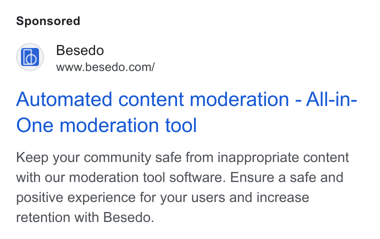 Besedo ad on Google Ads: Automated content moderation - All-in- One moderation tool Keep your community safe from inappropriate content with our moderation tool software. Ensure a safe and positive experience for your users and increase retention with Besedo.
