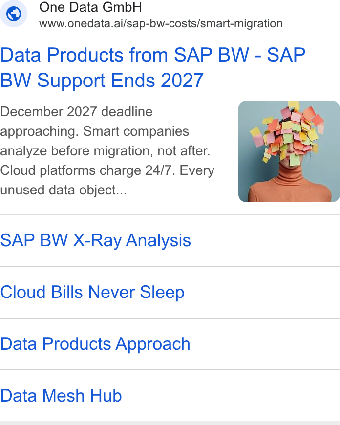 One Data ad on Google Ads: One Data Gmb H —- WWww.onedata.ai/sap-bw-costs/smart-migration Data Products from SAP BW - SAP BW Support Ends 2027 December 2027 deadline approaching. Smart companies analyze before migration, not after. Cloud platforms charge 24/7. Every unused data object... SAP BW X-Ray Analysis Cloud Bills Never Sleep Data Products Approach Data Mesh Hub
