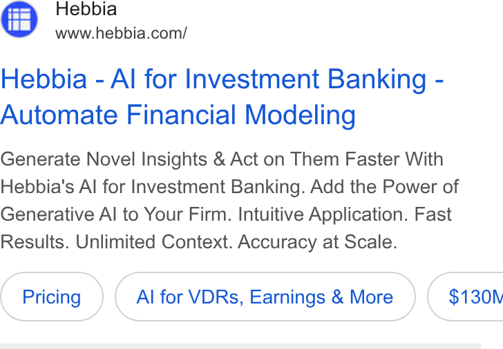 Hebbia ad on Google Ads: Hebbia - Al for Investment Banking - Automate Financial Modeling Generate Novel Insights & Act on Them Faster With Hebbia's Al for Investment Banking. Add the Power of Generative Al to Your Firm. Intuitive Application. Fast Results. Unlimited Context. Accuracy at Scale. Al for VDRs, Earnings & More } ( $130N