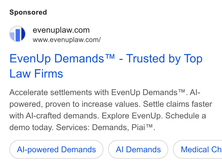 EvenUp ad on Google Ads: a” 6www.evenuplaw.com/ Even Up Demands™ - Trusted by Top Law Firms Accelerate settlements with Even Up Demands™. Al- powered, proven to increase values. Settle claims faster with Al-crafted demands. Explore Even Up. Schedule a demo today. Services: Demands, Piai™. Al-powered Demands Al Demands } ( Medical Ch
