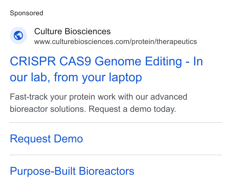Culture Biosciences ad on Google Ads: CRISPR CAS9 Genome Editing - In our lab, from your laptop Fast-track your protein work with our advanced bioreactor solutions. Request a demo today. Request Demo Purpose-Built Bioreactors