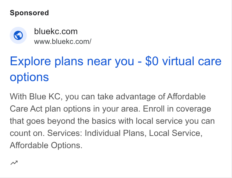HealthSherpa ad on Google Ads: www.bluekc.com/ Explore plans near you - $0 virtual care options With Blue KC, you can take advantage of Affordable Care Act plan options in your area. Enroll in coverage that goes beyond the basics with local service you can count on. Services: Individual Plans, Local Service, Affordable Options. w