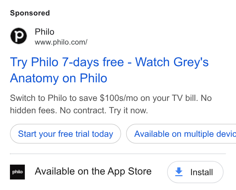 Philo ad on Google Ads: Try Philo 7-days free - Watch Grey's Anatomy on Philo Switch to Philo to save $100s/mo on your TV bill. No hidden fees. No contract. Try it now. Start your free trial today ) ( Available on multiple devic Available on the App Store