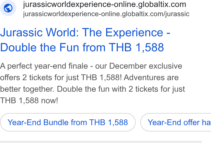 GlobalTix ad on Google Ads: jurassicworldexperience-online.globaltix.com/jurassic Jurassic World: The Experience - Double the Fun from THB 1,588 A perfect year-end finale - our December exclusive offers 2 tickets for just THB 1,588! Adventures are better together. Double the fun with 2 tickets for just THB 1,588 now! Year-End Bundle from THB 1,588 } ( Year-End offer ha