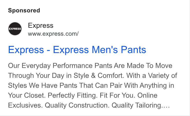 Express ad on Google Ads: Express - Express Men's Pants Our Everyday Performance Pants Are Made To Move Through Your Day in Style & Comfort. With a Variety of Styles We Have Pants That Can Pair With Anything in Your Closet. Perfectly Fitting. Fit For You. Online Exclusives. Quality Construction. Quality Tailoring....