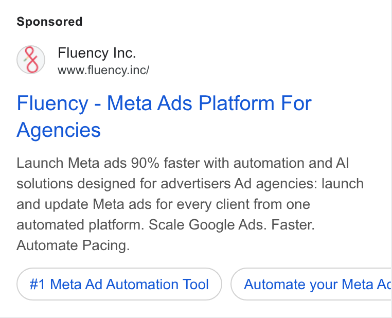 Fluency ad on Google Ads: Fluency Inc. www.fluency.inc/ Fluency - Meta Ads Platform For Agencies Launch Meta ads 90% faster with automation and Al solutions designed for advertisers Ad agencies: launch and update Meta ads for every client from one automated platform. Scale Google Ads. Faster. Automate Pacing. #1 Meta Ad Automation Tool Automate your Meta Ac BC
