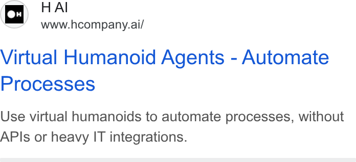 H Company ad on Google Ads: H Al www.hcompany.ai/ Virtual Humanoid Agents - Automate Processes Use virtual humanoids to automate processes, without APIs or heavy IT integrations.