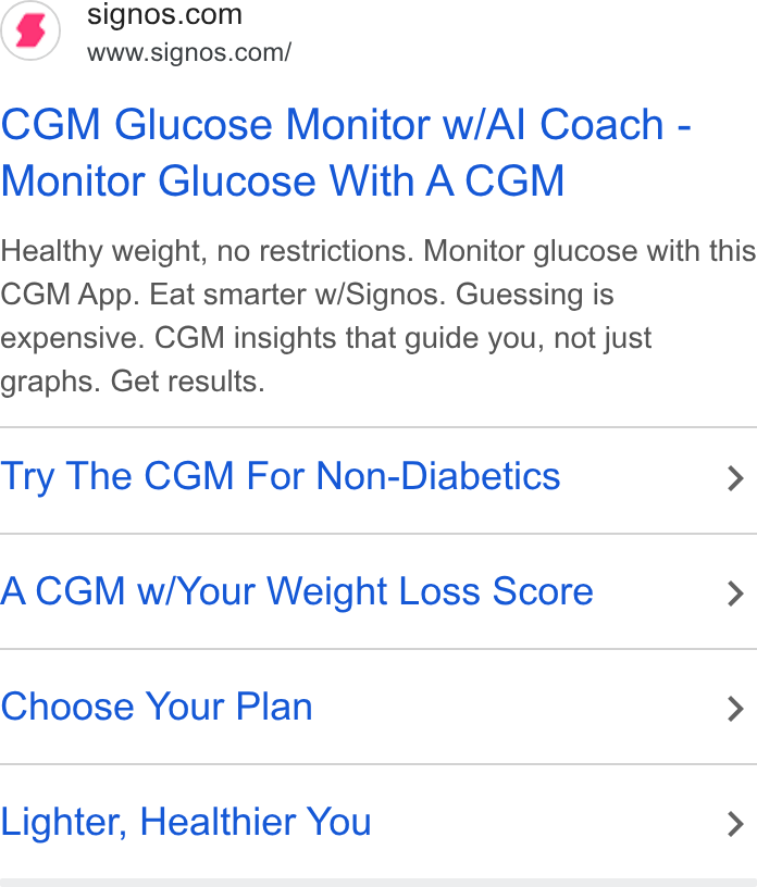 Signos ad on Google Ads: www.signos.com/ CGM Glucose Monitor w/Al Coach - Monitor Glucose With A CGM Healthy weight, no restrictions. Monitor glucose with this CGM App. Eat smarter w/Signos. Guessing is expensive. CGM insights that guide you, not just graphs. Get results. Try The CGM For Non-Diabetics > A CGM w/Your Weight Loss Score > Choose Your Plan > Lighter, Healthier You >