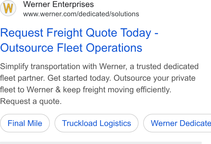 Werner Enterprises ad on Google Ads: Request Freight Quote Today - Outsource Fleet Operations Simplify transportation with Werner, a trusted dedicated fleet partner. Get started today. Outsource your private fleet to Werner & keep freight moving efficiently. Request a quote. Final Mile Truckload Logistics ) ( Werner Dedicate
