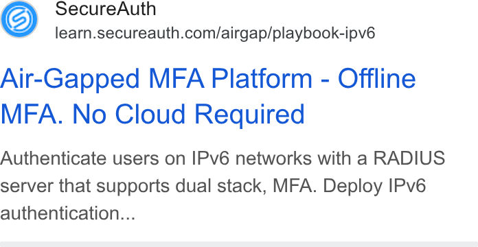 SecureAuth ad on Google Ads: Air-Gapped MFA Platform - Offline MFA. No Cloud Required Authenticate users on IPv6 networks with a RADIUS server that supports dual stack, MFA. Deploy IPv6 authentication...