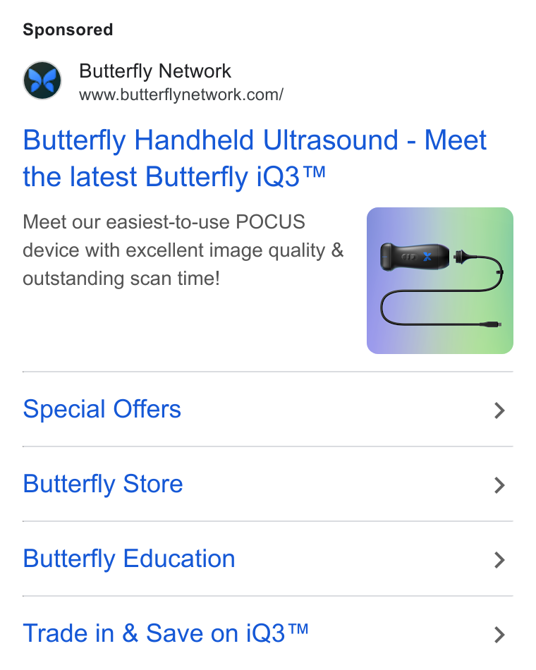 Butterfly Network ad on Google Ads: Butterfly Handheld Ultrasound - Meet the latest Butterfly i Q3™ Meet our easiest-to-use POCUS device with excellent image quality & outstanding scan time! Special Offers > Butterfly Store > Butterfly Education > Trade in & Save on i Q3™ >