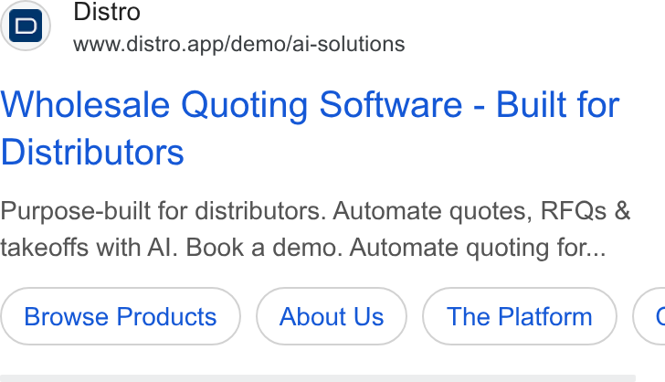 Distro ad on Google Ads: Distro www.distro.app/demo/ai-solutions Wholesale Quoting Software - Built for Distributors Purpose-built for distributors. Automate quotes, RFQs & takeoffs with Al. Book a demo. Automate quoting for... Browse Products About Us The Platform («