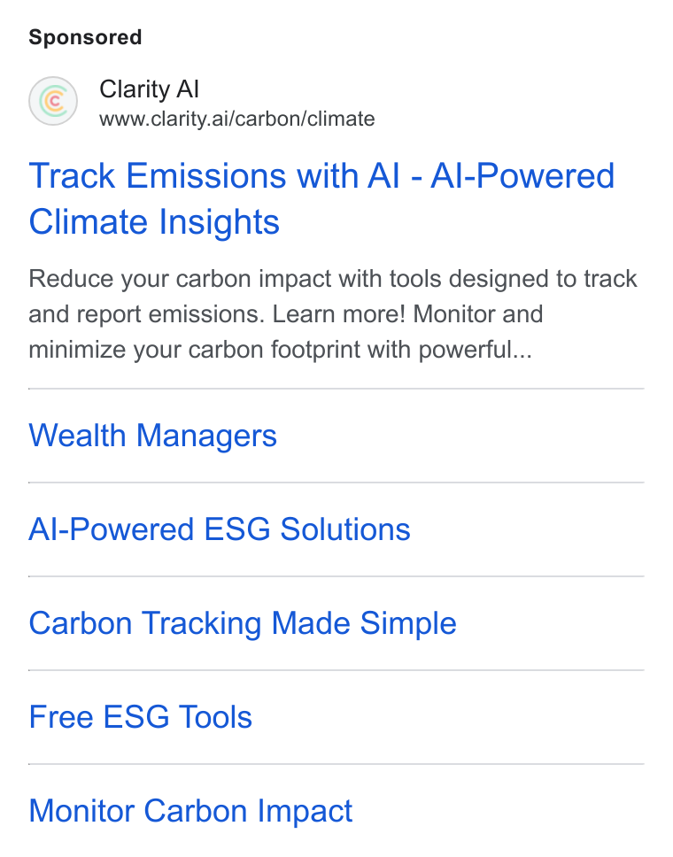 Clarity AI ad on Google Ads: Clarity Al www.clarity.ai/carbon/climate Track Emissions with Al - Al-Powered Climate Insights Reduce your carbon impact with tools designed to track and report emissions. Learn more! Monitor and minimize your carbon footprint with powerful... Wealth Managers Al-Powered ESG Solutions Carbon Tracking Made Simple Free ESG Tools Monitor Carbon Impact
