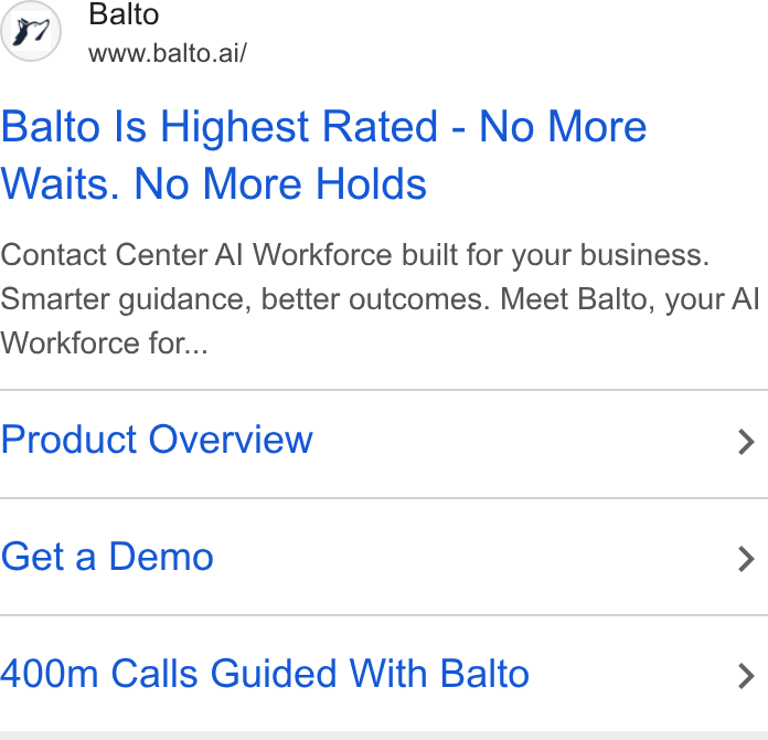 Balto ad on Google Ads: Balto www.balto.ai/ Balto Is Highest Rated - No More Waits. No More Holds Contact Center Al Workforce built for your business. Smarter guidance, better outcomes. Meet Balto, your Al Workforce for... Product Overview > Get a Demo > 400m Calls Guided With Balto >
