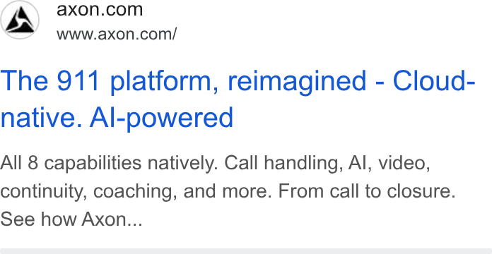 Axon ad on Google Ads: As) wnacexon.corn/ The 911 platform, reimagined - Cloud- native. Al-powered All 8 capabilities natively. Call handling, Al, video, continuity, coaching, and more. From call to closure. See how Axon...