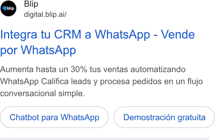 Blip ad on Google Ads: Blip digital. blip.ai/ Integra tu CRM a Whats App - Vende por Whats App Aumenta hasta un 30% tus ventas automatizando Whats App Califica leads y procesa pedidos en un flujo conversacional simple. Chatbot para Whats App Demostracion gratuita