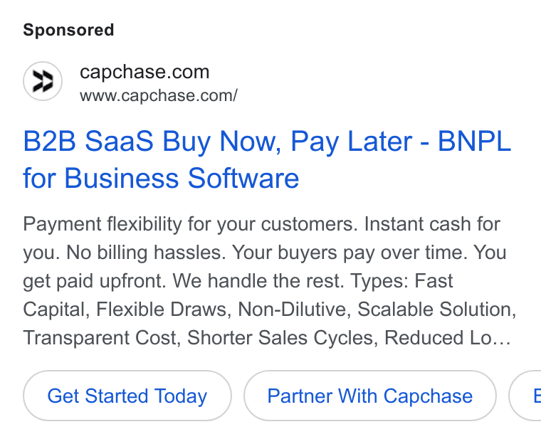 Capchase ad on Google Ads: www.capchase.com/ B2B Saa S Buy Now, Pay Later - BNPL for Business Software Payment flexibility for your customers. Instant cash for you. No billing hassles. Your buyers pay over time. You get paid upfront. We handle the rest. Types: Fast Capital, Flexible Draws, Non-Dilutive, Scalable Solution, Transparent Cost, Shorter Sales Cycles, Reduced Lo... Get Started Today Partner With Capchase <