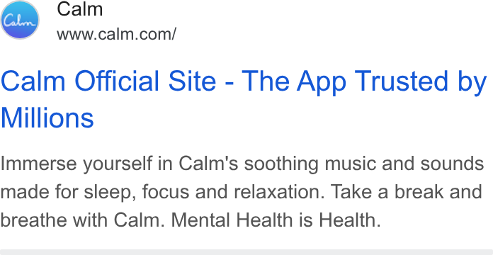 Calm ad on Google Ads: Calm Official Site - The App Trusted by Millions Immerse yourself in Calm's soothing music and sounds made for sleep, focus and relaxation. Take a break and breathe with Calm. Mental Health is Health.
