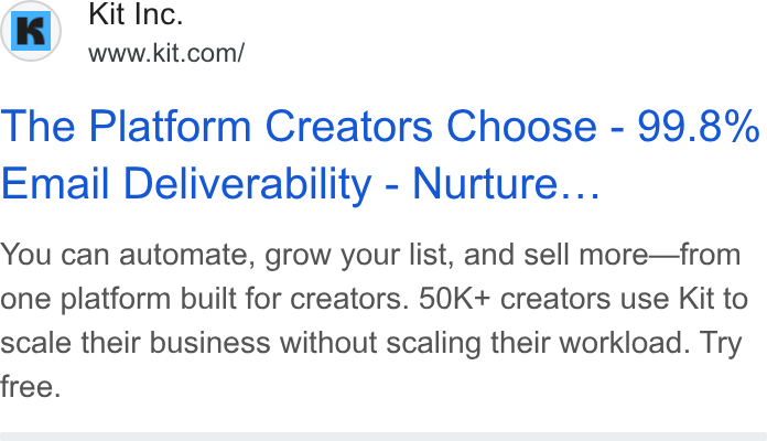 Kit ad on Google Ads: The Platform Creators Choose - 99.8% Email Deliverability - Nurture... Pal A f ld mm OF You can automate, grow your list, and sell more—from one platform built for creators. 50K+ creators use Kit to scale their business without scaling their workload. Try free.