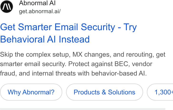 Abnormal AI ad on Google Ads: Abnormal Al get.abnormal.ai/ Get Smarter Email Security - Try Behavioral Al Instead Skip the complex setup, MX changes, and rerouting, get smarter email security. Protect against BEC, vendor fraud, and internal threats with behavior-based Al. Why Abnormal? Products & Solutions } ( 1,300-