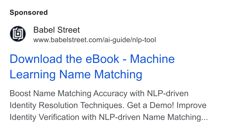 Babel Street ad on Google Ads: Download the e Book - Machine Learning Name Matching Boost Name Matching Accuracy with NLP-driven Identity Resolution Techniques. Get a Demo! Improve Identity Verification with NLP-driven Name Matching...